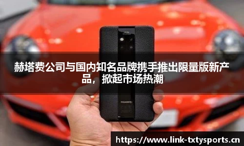赫塔费公司与国内知名品牌携手推出限量版新产品，掀起市场热潮